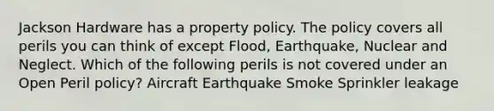 Jackson Hardware has a property policy. The policy covers all perils you can think of except Flood, Earthquake, Nuclear and Neglect. Which of the following perils is not covered under an Open Peril policy? Aircraft Earthquake Smoke Sprinkler leakage