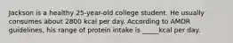 Jackson is a healthy 25-year-old college student. He usually consumes about 2800 kcal per day. According to AMDR guidelines, his range of protein intake is _____kcal per day.