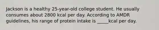 Jackson is a healthy 25-year-old college student. He usually consumes about 2800 kcal per day. According to AMDR guidelines, his range of protein intake is _____kcal per day.