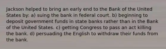 Jackson helped to bring an early end to the Bank of the United States by: a) suing the bank in federal court. b) beginning to deposit government funds in state banks rather than in the Bank of the United States. c) getting Congress to pass an act killing the bank. d) persuading the English to withdraw their funds from the bank.