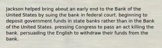 Jackson helped bring about an early end to the Bank of the United States by suing the bank in federal court. beginning to deposit government funds in state banks rather than in the Bank of the United States. pressing Congress to pass an act killing the bank. persuading the English to withdraw their funds from the bank.