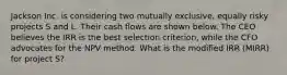 Jackson Inc. is considering two mutually exclusive, equally risky projects S and L. Their cash flows are shown below. The CEO believes the IRR is the best selection criterion, while the CFO advocates for the NPV method. What is the modified IRR (MIRR) for project S?