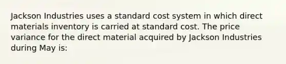 Jackson Industries uses a standard cost system in which direct materials inventory is carried at standard cost. The price variance for the direct material acquired by Jackson Industries during May is: