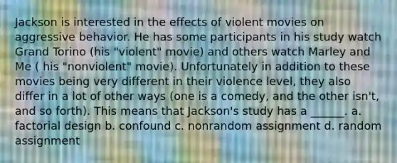 Jackson is interested in the effects of violent movies on aggressive behavior. He has some participants in his study watch Grand Torino (his "violent" movie) and others watch Marley and Me ( his "nonviolent" movie). Unfortunately in addition to these movies being very different in their violence level, they also differ in a lot of other ways (one is a comedy, and the other isn't, and so forth). This means that Jackson's study has a ______. a. factorial design b. confound c. nonrandom assignment d. random assignment