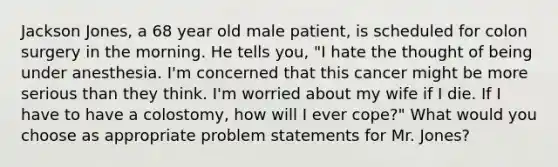 Jackson Jones, a 68 year old male patient, is scheduled for colon surgery in the morning. He tells you, "I hate the thought of being under anesthesia. I'm concerned that this cancer might be more serious than they think. I'm worried about my wife if I die. If I have to have a colostomy, how will I ever cope?" What would you choose as appropriate problem statements for Mr. Jones?