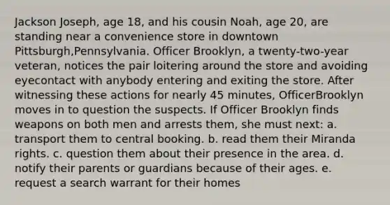 Jackson Joseph, age 18, and his cousin Noah, age 20, are standing near a convenience store in downtown Pittsburgh,Pennsylvania. Officer Brooklyn, a twenty-two-year veteran, notices the pair loitering around the store and avoiding eyecontact with anybody entering and exiting the store. After witnessing these actions for nearly 45 minutes, OfficerBrooklyn moves in to question the suspects. If Officer Brooklyn finds weapons on both men and arrests them, she must next: a. transport them to central booking. b. read them their Miranda rights. c. question them about their presence in the area. d. notify their parents or guardians because of their ages. e. request a search warrant for their homes