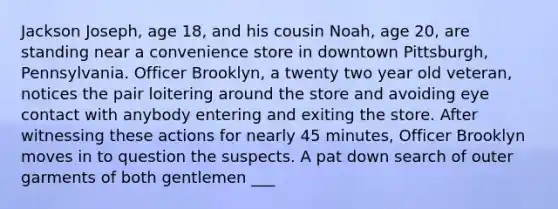 Jackson Joseph, age 18, and his cousin Noah, age 20, are standing near a convenience store in downtown Pittsburgh, Pennsylvania. Officer Brooklyn, a twenty two year old veteran, notices the pair loitering around the store and avoiding eye contact with anybody entering and exiting the store. After witnessing these actions for nearly 45 minutes, Officer Brooklyn moves in to question the suspects. A pat down search of outer garments of both gentlemen ___