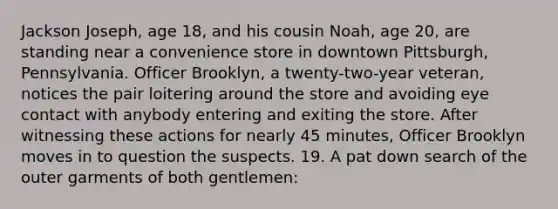 Jackson Joseph, age 18, and his cousin Noah, age 20, are standing near a convenience store in downtown Pittsburgh, Pennsylvania. Officer Brooklyn, a twenty-two-year veteran, notices the pair loitering around the store and avoiding eye contact with anybody entering and exiting the store. After witnessing these actions for nearly 45 minutes, Officer Brooklyn moves in to question the suspects. 19. A pat down search of the outer garments of both gentlemen: