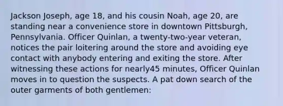 Jackson Joseph, age 18, and his cousin Noah, age 20, are standing near a convenience store in downtown Pittsburgh, Pennsylvania. Officer Quinlan, a twenty-two-year veteran, notices the pair loitering around the store and avoiding eye contact with anybody entering and exiting the store. After witnessing these actions for nearly45 minutes, Officer Quinlan moves in to question the suspects. A pat down search of the outer garments of both gentlemen:​