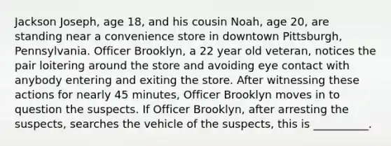 Jackson Joseph, age 18, and his cousin Noah, age 20, are standing near a convenience store in downtown Pittsburgh, Pennsylvania. Officer Brooklyn, a 22 year old veteran, notices the pair loitering around the store and avoiding eye contact with anybody entering and exiting the store. After witnessing these actions for nearly 45 minutes, Officer Brooklyn moves in to question the suspects. If Officer Brooklyn, after arresting the suspects, searches the vehicle of the suspects, this is __________.