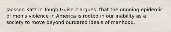 Jackson Katz in Tough Guise 2 argues: that the ongoing epidemic of men's violence in America is rooted in our inability as a society to move beyond outdated ideals of manhood.