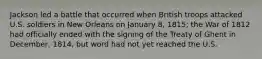 Jackson led a battle that occurred when British troops attacked U.S. soldiers in New Orleans on January 8, 1815; the War of 1812 had officially ended with the signing of the Treaty of Ghent in December, 1814, but word had not yet reached the U.S.