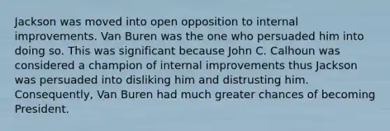 Jackson was moved into open opposition to internal improvements. Van Buren was the one who persuaded him into doing so. This was significant because John C. Calhoun was considered a champion of internal improvements thus Jackson was persuaded into disliking him and distrusting him. Consequently, Van Buren had much greater chances of becoming President.