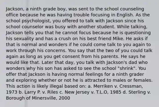 Jackson, a ninth grade boy, was sent to the school counseling office because he was having trouble focusing in English. As the school psychologist, you offered to talk with Jackson since his school counselor was busy with another student. While talking, Jackson tells you that he cannot focus because he is questioning his sexuality and has a crush on his best friend Mike. He asks if that is normal and wonders if he could come talk to you again to work through his concerns. You say that the two of you could talk again as long as you get consent from his parents. He says he would like that. Later that day, you talk with Jackson's dad who wonders why his son has asked to see the school "shrink". You offer that Jackson is having normal feelings for a ninth grader and exploring whether or not he is attracted to males or females. This action is likely illegal based on: a. Merriken v. Cressman, 1973 b. Larry P. v. Riles c. New Jersey v. T.L.O, 1985 d. Sterling v. Borough of Minersville, 2000