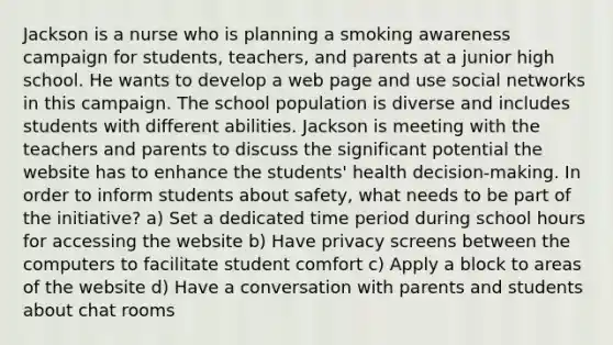 Jackson is a nurse who is planning a smoking awareness campaign for students, teachers, and parents at a junior high school. He wants to develop a web page and use social networks in this campaign. The school population is diverse and includes students with different abilities. Jackson is meeting with the teachers and parents to discuss the significant potential the website has to enhance the students' health decision-making. In order to inform students about safety, what needs to be part of the initiative? a) Set a dedicated time period during school hours for accessing the website b) Have privacy screens between the computers to facilitate student comfort c) Apply a block to areas of the website d) Have a conversation with parents and students about chat rooms