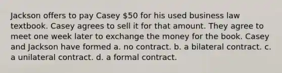 Jackson offers to pay Casey 50 for his used business law textbook. Casey agrees to sell it for that amount. They agree to meet one week later to exchange the money for the book. Casey and Jackson have formed a. no contract. b. a bilateral contract. c. a unilateral contract. d. a formal contract.