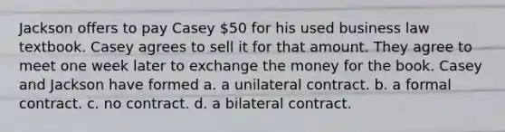 Jackson offers to pay Casey 50 for his used business law textbook. Casey agrees to sell it for that amount. They agree to meet one week later to exchange the money for the book. Casey and Jackson have formed a. a unilateral contract. b. a formal contract. c. no contract. d. a bilateral contract.