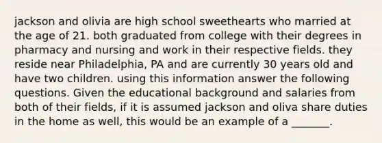 jackson and olivia are high school sweethearts who married at the age of 21. both graduated from college with their degrees in pharmacy and nursing and work in their respective fields. they reside near Philadelphia, PA and are currently 30 years old and have two children. using this information answer the following questions. Given the educational background and salaries from both of their fields, if it is assumed jackson and oliva share duties in the home as well, this would be an example of a _______.