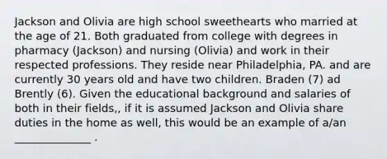 Jackson and Olivia are high school sweethearts who married at the age of 21. Both graduated from college with degrees in pharmacy (Jackson) and nursing (Olivia) and work in their respected professions. They reside near Philadelphia, PA. and are currently 30 years old and have two children. Braden (7) ad Brently (6). Given the educational background and salaries of both in their fields,, if it is assumed Jackson and Olivia share duties in the home as well, this would be an example of a/an ______________ .