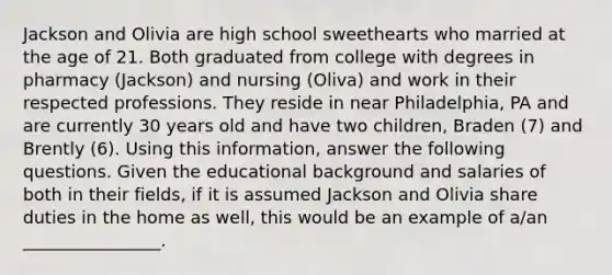 Jackson and Olivia are high school sweethearts who married at the age of 21. Both graduated from college with degrees in pharmacy (Jackson) and nursing (Oliva) and work in their respected professions. They reside in near Philadelphia, PA and are currently 30 years old and have two children, Braden (7) and Brently (6). Using this information, answer the following questions. Given the educational background and salaries of both in their fields, if it is assumed Jackson and Olivia share duties in the home as well, this would be an example of a/an ________________.