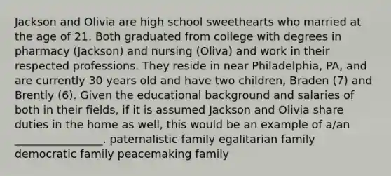 Jackson and Olivia are high school sweethearts who married at the age of 21. Both graduated from college with degrees in pharmacy (Jackson) and nursing (Oliva) and work in their respected professions. They reside in near Philadelphia, PA, and are currently 30 years old and have two children, Braden (7) and Brently (6). Given the educational background and salaries of both in their fields, if it is assumed Jackson and Olivia share duties in the home as well, this would be an example of a/an ________________. paternalistic family egalitarian family democratic family peacemaking family