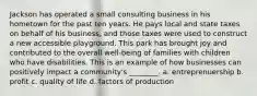 Jackson has operated a small consulting business in his hometown for the past ten years. He pays local and state taxes on behalf of his business, and those taxes were used to construct a new accessible playground. This park has brought joy and contributed to the overall well-being of families with children who have disabilities. This is an example of how businesses can positively impact a community's ________. a. entreprenuership b. profit c. quality of life d. factors of production