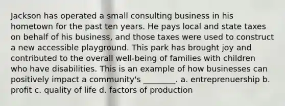 Jackson has operated a small consulting business in his hometown for the past ten years. He pays local and state taxes on behalf of his business, and those taxes were used to construct a new accessible playground. This park has brought joy and contributed to the overall well-being of families with children who have disabilities. This is an example of how businesses can positively impact a community's ________. a. entreprenuership b. profit c. quality of life d. factors of production