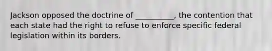 Jackson opposed the doctrine of __________, the contention that each state had the right to refuse to enforce specific federal legislation within its borders.