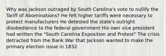 Why was Jackson outraged by South Carolina's vote to nullify the Tariff of Abominations? He felt higher tariffs were necessary to protect manufacturers He detested the state's outright disobedience to the federal government His own vice president had written the "South Carolina Exposition and Protest" The crisis detracted from the Bank War that Jackson wanted to make the primary election issue in 1832