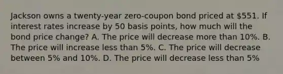 Jackson owns a twenty-year zero-coupon bond priced at 551. If interest rates increase by 50 basis points, how much will the bond price change? A. The price will decrease more than 10%. B. The price will increase less than 5%. C. The price will decrease between 5% and 10%. D. The price will decrease less than 5%