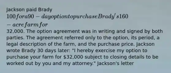 Jackson paid Brady 100 for a 90-day option to purchase Brady's 160-acre farm for32,000. The option agreement was in writing and signed by both parties. The agreement referred only to the option, its period, a legal description of the farm, and the purchase price. Jackson wrote Brady 30 days later: "I hereby exercise my option to purchase your farm for 32,000 subject to closing details to be worked out by you and my attorney." Jackson's letter