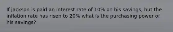 If jackson is paid an interest rate of 10% on his savings, but the inflation rate has risen to 20% what is the purchasing power of his savings?