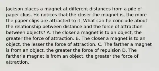 Jackson places a magnet at different distances from a pile of paper clips. He notices that the closer the magnet is, the more the paper clips are attracted to it. What can he conclude about the relationship between distance and the force of attraction between objects? A. The closer a magnet is to an object, the greater the force of attraction. B. The closer a magnet is to an object, the lesser the force of attraction. C. The farther a magnet is from an object, the greater the force of repulsion D. The farther a magnet is from an object, the greater the force of attraction.