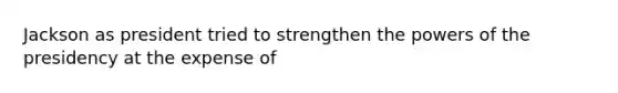 Jackson as president tried to strengthen the powers of the presidency at the expense of