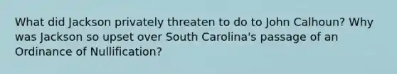 What did Jackson privately threaten to do to John Calhoun? Why was Jackson so upset over South Carolina's passage of an Ordinance of Nullification?