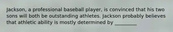 Jackson, a professional baseball player, is convinced that his two sons will both be outstanding athletes. Jackson probably believes that athletic ability is mostly determined by _________