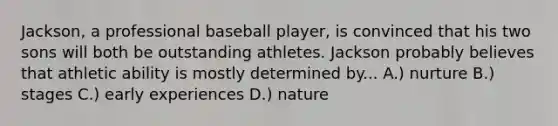 Jackson, a professional baseball player, is convinced that his two sons will both be outstanding athletes. Jackson probably believes that athletic ability is mostly determined by... A.) nurture B.) stages C.) early experiences D.) nature