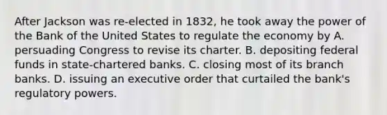 After Jackson was re-elected in 1832, he took away the power of the Bank of the United States to regulate the economy by A. persuading Congress to revise its charter. B. depositing <a href='https://www.questionai.com/knowledge/kfLVB0NuSS-federal-funds' class='anchor-knowledge'>federal funds</a> in state-chartered banks. C. closing most of its branch banks. D. issuing an executive order that curtailed the bank's regulatory powers.