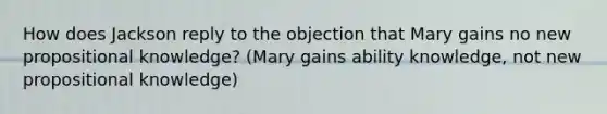 How does Jackson reply to the objection that Mary gains no new propositional knowledge? (Mary gains ability knowledge, not new propositional knowledge)