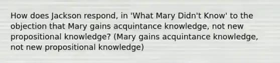 How does Jackson respond, in 'What Mary Didn't Know' to the objection that Mary gains acquintance knowledge, not new propositional knowledge? (Mary gains acquintance knowledge, not new propositional knowledge)