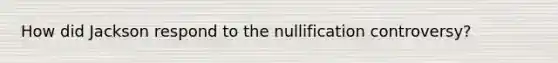 How did Jackson respond to the nullification controversy?