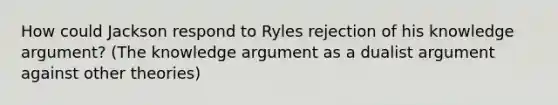 How could Jackson respond to Ryles rejection of his knowledge argument? (The knowledge argument as a dualist argument against other theories)