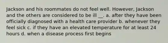 Jackson and his roommates do not feel well. However, Jackson and the others are considered to be ill __. a. after they have been officially diagnosed with a health care provider b. whenever they feel sick c. if they have an elevated temperature for at least 24 hours d. when a disease process first begins