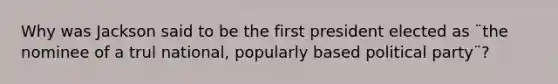 Why was Jackson said to be the first president elected as ¨the nominee of a trul national, popularly based political party¨?