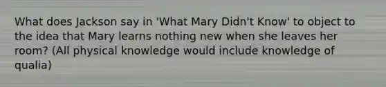 What does Jackson say in 'What Mary Didn't Know' to object to the idea that Mary learns nothing new when she leaves her room? (All physical knowledge would include knowledge of qualia)