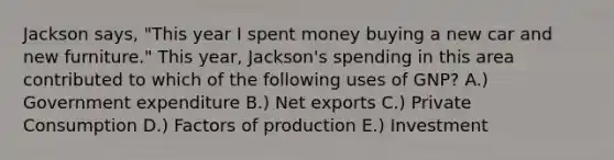 Jackson says, "This year I spent money buying a new car and new furniture." This year, Jackson's spending in this area contributed to which of the following uses of GNP? A.) Government expenditure B.) Net exports C.) Private Consumption D.) Factors of production E.) Investment