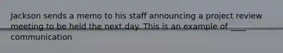 Jackson sends a memo to his staff announcing a project review meeting to be held the next day. This is an example of ____ communication