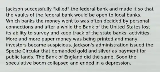 Jackson successfully "killed" the federal bank and made it so that the vaults of the federal bank would be open to local banks. Which banks the money went to was often decided by personal connections and after a while the Bank of the United States lost its ability to survey and keep track of the state banks' activities. More and more paper money was being printed and many investors became suspicious. Jackson's administration issued the Specie Circular that demanded gold and silver as payment for public lands. The Bank of England did the same. Soon the speculative boom collapsed and ended in a depression.