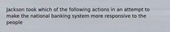 Jackson took which of the following actions in an attempt to make the national banking system more responsive to the people