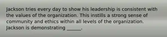 Jackson tries every day to show his leadership is consistent with the values of the organization. This instills a strong sense of community and ethics within all levels of the organization. Jackson is demonstrating ______.